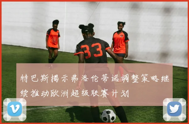 特巴斯揭示弗洛伦蒂诺调整策略继续推动欧洲超级联赛计划