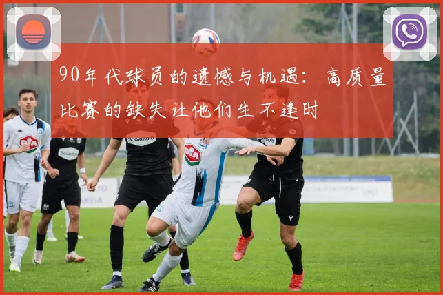 90年代球员的遗憾与机遇：高质量比赛的缺失让他们生不逢时