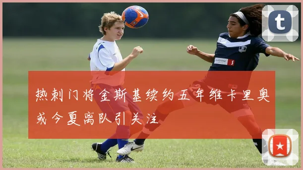 热刺门将金斯基续约五年维卡里奥或今夏离队引关注