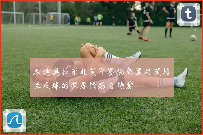 瓜迪奥拉亲赴英甲赛场彰显对英格兰足球的深厚情感与热爱