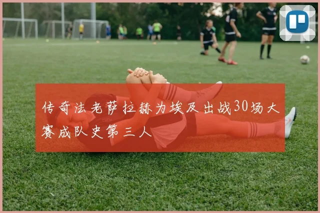 传奇法老萨拉赫为埃及出战30场大赛成队史第三人