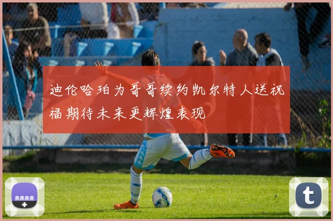 迪伦哈珀为哥哥续约凯尔特人送祝福期待未来更辉煌表现